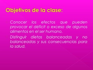  Conocer los efectos que pueden
  provocar el déficit o exceso de algunos
  alimentos en el ser humano.
 Distinguir dietas balanceadas y no
  balanceadas y sus consecuencias para
  la salud.
 