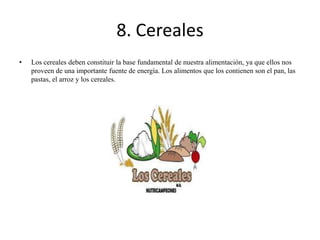 8. Cereales
•

Los cereales deben constituir la base fundamental de nuestra alimentación, ya que ellos nos
proveen de una importante fuente de energía. Los alimentos que los contienen son el pan, las
pastas, el arroz y los cereales.

 