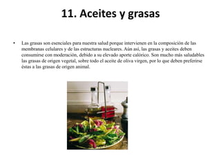 11. Aceites y grasas
•

Las grasas son esenciales para nuestra salud porque intervienen en la composición de las
membranas celulares y de las estructuras nucleares. Aún así, las grasas y aceites deben
consumirse con moderación, debido a su elevado aporte calórico. Son mucho más saludables
las grasas de origen vegetal, sobre todo el aceite de oliva virgen, por lo que deben preferirse
éstas a las grasas de origen animal.

 