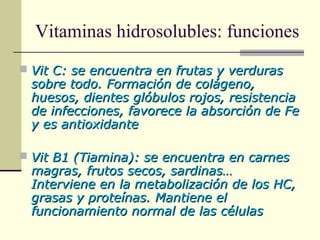 Vitaminas hidrosolubles: funciones
 Vit C: se encuentra en frutas y verdurasVit C: se encuentra en frutas y verduras
sobre todo. Formación de colágeno,sobre todo. Formación de colágeno,
huesos, dientes glóbulos rojos, resistenciahuesos, dientes glóbulos rojos, resistencia
de infecciones, favorece la absorción de Fede infecciones, favorece la absorción de Fe
y es antioxidantey es antioxidante
 Vit B1 (Tiamina): se encuentra en carnesVit B1 (Tiamina): se encuentra en carnes
magras, frutos secos, sardinas…magras, frutos secos, sardinas…
Interviene en la metabolización de los HC,Interviene en la metabolización de los HC,
grasas y proteínas. Mantiene elgrasas y proteínas. Mantiene el
funcionamiento normal de las célulasfuncionamiento normal de las células
 