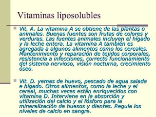 Vitaminas liposolubles
 Vit. A. La vitamina A se obtiene de las plantas oVit. A. La vitamina A se obtiene de las plantas o
animales. Buenas fuentes son frutas de colores yanimales. Buenas fuentes son frutas de colores y
verduras. Las fuentes animales incluyen el hígadoverduras. Las fuentes animales incluyen el hígado
y la leche entera. La vitamina A también esy la leche entera. La vitamina A también es
agregada a algunos alimentos como los cereales.agregada a algunos alimentos como los cereales.
Mantenimiento y reparación de tejidos corporales,Mantenimiento y reparación de tejidos corporales,
resistencia a infecciones, correcto funcionamientoresistencia a infecciones, correcto funcionamiento
del sistema nervioso, visión nocturna, crecimientodel sistema nervioso, visión nocturna, crecimiento
óseo.óseo.
 Vit. D. yemas de huevo, pescado de agua saladaVit. D. yemas de huevo, pescado de agua salada
e hígado. Otros alimentos, como la leche y ele hígado. Otros alimentos, como la leche y el
cereal, muchas veces están enriquecidos concereal, muchas veces están enriquecidos con
vitamina D. Interviene en la absorción yvitamina D. Interviene en la absorción y
utilización del calcio y el fósforo para lautilización del calcio y el fósforo para la
mineralización de huesos y dientes. Regula losmineralización de huesos y dientes. Regula los
niveles de calcio en sangre.niveles de calcio en sangre.
 