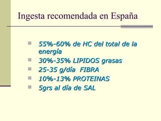 Ingesta recomendada en España
 55%-60% de HC del total de la55%-60% de HC del total de la
energíaenergía
 30%-35% LIPIDOS grasas30%-35% LIPIDOS grasas
 25-35 g/día FIBRA25-35 g/día FIBRA
 10%-13% PROTEINAS10%-13% PROTEINAS
 5grs al día de SAL5grs al día de SAL
 