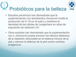 Probióticos para la belleza
 Estudios preclínicos han demostrado que la
  suplementación con lactobacillus Jhonsonni modla la
  producción de IL-10 en el suero y mantiene la
  densidad de las células de Langerhans en sitios de
  exposición de radiación UV.

 Otros estudios han demostrado que la suplementación
  con L-Johnsonnii puede prevenir los efectos deletorios
  de la radiación ultravioleta en el sistema inmune de la
  piel y reforzar la defensa de la piel contra cambios
  antigénicos.
 