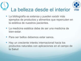La belleza desde el interior
 La bibliografía es extensa y pueden existir más
  ejemplos de productos y alimentos que repercuten en
  la estética de nuestros pacientes.

 La medicina estética debe de ser una medicina de
  bien-estar.

 Para ser bellos debemos estar sanos.
 Hay un creciente interés internacional hacia los
  productos naturales con aplicaciones en el campo de
  la Salud
 