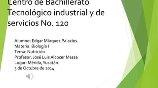 Centro de Bachillerato 
Tecnológico industrial y de 
servicios No. 120 
Alumno: Edgar Márquez Palacios. 
Materia: Biología I 
Tema: Nutrición 
Profesor: José Luis Alcocer Massa 
Lugar: Mérida, Yucatán. 
3 de Octubre de 2014 
 