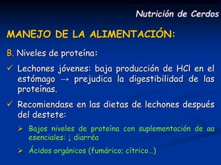MANEJO DE LA ALIMENTACIÓN:
B. Niveles de proteína:
 Lechones jóvenes: baja producción de HCl en el
estómago → prejudica la digestibilidad de las
proteínas.
 Recomiendase en las dietas de lechones después
del destete:
 Bajos niveles de proteína con suplementación de aa
esenciales: ↓ diarréa
 Ácidos orgánicos (fumárico; cítrico…)
Nutrición de Cerdos
 
