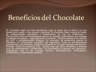 El chocolate negro es más beneficioso para la salud que el blanco ya que posee poco cacao y más grasas y glúcidos. El chocolate negro reduce el riesgo de enfermedades vasculares e hipertensión. Es rico en Polifenoles – Flavonoides como la epicatequina que es un potente antioxidante que protege el sistema circulatorio , especialmente el corazón. También previene los efectos del SCF y encefalomielitis Miálgica. Es promotor de serotonina gracias al triptófano un aminoácido regulador del organismo. Esto es principalmente causado por una particular sustancia presente en el cacao llamada epicatechin. Protege   contra la oxidación LDL , quizás más que otros alimentos y bebidas ricos en antioxidantes y polifenoles. Los chocolates en general son alimentos  energéticos para el ser humano (tónico), anticancerosos, antitusígeno, antidiarrético y estimulante cerebral.  