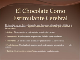 El chocolate es un leve estimulante para humanos principalmente debido a la presencia de teobromina.  Algunos elementos del chocolate que estimulan el cerebro son: Azúcar:  T ienen un efecto en la química orgánica del cuerpo. Teobromina:  P arcialmente responsable del efecto estimulante  Triptófano:  U n aminoácido esencial y precursor de la serotonina. Feniletilamina :  Un alcaloide endógeno descrito como un químico  del  amor. Cafeína  : Se presenta en pequeñas  en cantidades  en el chocolate. 