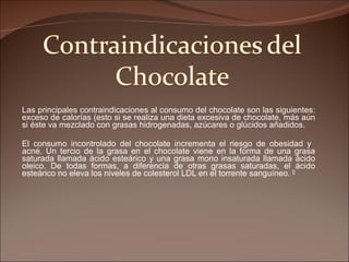 Las principales contraindicaciones al consumo del chocolate son las siguientes: exceso de calorías (esto si se realiza una dieta excesiva de chocolate, más aún si éste va mezclado con grasas hidrogenadas, azúcares o glúcidos añadidos.  El consumo incontrolado del chocolate incrementa el riesgo de obesidad y  acné. Un tercio de la grasa en el chocolate viene en la forma de una grasa saturada llamada ácido esteárico y una grasa mono insaturada llamada ácido oleico. De todas formas, a diferencia de otras grasas saturadas, el ácido esteárico no eleva los niveles de colesterol LDL en el torrente sanguíneo.  [] 