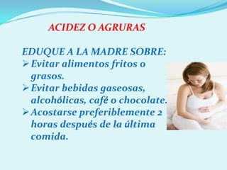 ACIDEZ O AGRURAS

EDUQUE A LA MADRE SOBRE:
Evitar alimentos fritos o
 grasos.
Evitar bebidas gaseosas,
 alcohólicas, café o chocolate.
Acostarse preferiblemente 2
 horas después de la última
 comida.
 