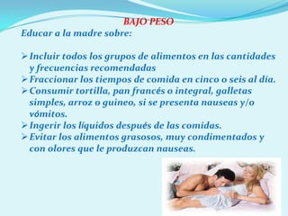 BAJO PESO
Educar a la madre sobre:

Incluir todos los grupos de alimentos en las cantidades
 y frecuencias recomendadas
Fraccionar los tiempos de comida en cinco o seis al día.
Consumir tortilla, pan francés o integral, galletas
 simples, arroz o guineo, si se presenta nauseas y/o
 vómitos.
Ingerir los líquidos después de las comidas.
Evitar los alimentos grasosos, muy condimentados y
 con olores que le produzcan nauseas.
 