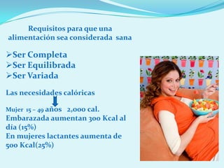 Requisitos para que una
alimentación sea considerada sana

Ser Completa
Ser Equilibrada
Ser Variada
Las necesidades calóricas

Mujer 15 – 49 años 2,000 cal.
Embarazada aumentan 300 Kcal al
día (15%)
En mujeres lactantes aumenta de
500 Kcal(25%)
 