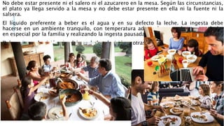 No debe estar presente ni el salero ni el azucarero en la mesa. Según las circunstancias,
el plato ya llega servido a la mesa y no debe estar presente en ella ni la fuente ni la
salsera.
El líquido preferente a beber es el agua y en su defecto la leche. La ingesta debe
hacerse en un ambiente tranquilo, con temperatura adecuada, sentado, acompañado,
en especial por la familia y realizando la ingesta pausadamente.
Debe evitarse la visión simultánea de la televisión u otras TICs.
 