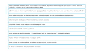 Ingesta creciente de alimentos densos en nutrientes: frutas, vegetales, legumbres, cereales integrales, pescado azul y blanco, moluscos,
crustáceos y mariscos y carnes magras y lácteos bajos en grasa.
Reducir el consumo de carnes y embutidos ricos en grasa y productos manufacturados ricos en grasa saturada y trans y azúcares refinados.
Utilizar aceites insaturados, en especial de oliva virgen, como aporte mayor de grasa, tanto para aliño como para fritura.
Reducir la ingesta de sal y azúcar. No tener en la mesa salero ni azucarero.
Cocinar más al vapor, cocido, plancha y microondas que por fritura.
Evitar el uso frecuente de salsas muy calóricas.
Utilizar tamaños de raciones adecuadas, y si fuera necesario llevar los platos ya servidos a la mesa y no la fuente.
Propiciar el mayor número de comidas en casa y en familia.
Alentar a comer con hambre y a beber con sed y no por aburrimiento, estrés o imitación.
No utilizar la comida como vehículo de premios ni castigos
 