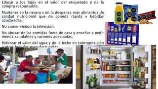Educar a los hijos en el valor del etiquetado y de la
compra responsable.
Mantener en la nevera y en la despensa más alimentos de
calidad nutricional que de comida rápida y bebidas
azucaradas.
No comer viendo la televisión.
No abusar de las comidas fuera de casa y enseñar a pedir
menús saludables y raciones adecuadas.
Reforzar el valor del agua y de la leche en contraposición
a otras bebidas manufacturadas.
 