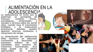 ALIMENTACIÓN EN LA
ADOLESCENCIA
La adolescencia se inicia con la
pubertad, se acompaña de
intensos cambios físicos,
psicológicos, emocionales y
sociales y termina sobre los veinte
años, cuando cesa el crecimiento
biológico y la maduración
psicosocial. Además, pueden
aparecer diversas conductas y
situaciones de riesgo.
La alimentación del adolescente
debe favorecer un adecuado
crecimiento y desarrollo y
promover hábitos de vida
saludables para prevenir los
trastornos nutricionales. Esta
etapa puede ser la última
oportunidad de preparar
 