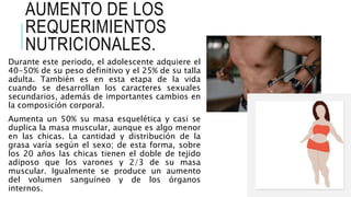 AUMENTO DE LOS
REQUERIMIENTOS
NUTRICIONALES.
Durante este periodo, el adolescente adquiere el
40-50% de su peso definitivo y el 25% de su talla
adulta. También es en esta etapa de la vida
cuando se desarrollan los caracteres sexuales
secundarios, además de importantes cambios en
la composición corporal.
Aumenta un 50% su masa esquelética y casi se
duplica la masa muscular, aunque es algo menor
en las chicas. La cantidad y distribución de la
grasa varía según el sexo; de esta forma, sobre
los 20 años las chicas tienen el doble de tejido
adiposo que los varones y 2/3 de su masa
muscular. Igualmente se produce un aumento
del volumen sanguíneo y de los órganos
internos.
 
