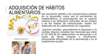 ADQUISICIÓN DE HÁBITOS
ALIMENTARIOS Son peculiares debido a las características propias
de su desarrollo, como son el sentimiento de
independencia, la preocupación por el aspecto
externo y las influencias culturales, de los amigos
y de los medios de comunicación. Suelen ser
habituales de los adolescentes los siguientes:
Suprimir comidas, generalmente el desayuno o la
comida. Algunos estudios han mostrado que entre
el 30-50% de los adolescentes no desayunan o lo
hacen de forma irregular e insuficiente,
presentando dificultades en el aprendizaje y en el
rendimiento escolar.
 