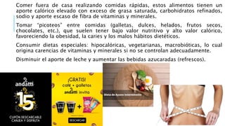Comer fuera de casa realizando comidas rápidas, estos alimentos tienen un
aporte calórico elevado con exceso de grasa saturada, carbohidratos refinados,
sodio y aporte escaso de fibra de vitaminas y minerales.
Tomar “picoteos” entre comidas (galletas, dulces, helados, frutos secos,
chocolates, etc.), que suelen tener bajo valor nutritivo y alto valor calórico,
favoreciendo la obesidad, la caries y los malos hábitos dietéticos.
Consumir dietas especiales: hipocalóricas, vegetarianas, macrobióticas, lo cual
origina carencias de vitaminas y minerales si no se controlan adecuadamente.
Disminuir el aporte de leche y aumentar las bebidas azucaradas (refrescos).
 