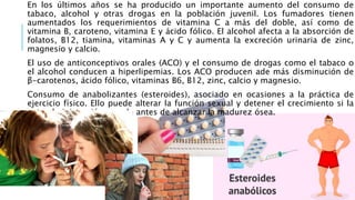 En los últimos años se ha producido un importante aumento del consumo de
tabaco, alcohol y otras drogas en la población juvenil. Los fumadores tienen
aumentados los requerimientos de vitamina C a más del doble, así como de
vitamina B, caroteno, vitamina E y ácido fólico. El alcohol afecta a la absorción de
folatos, B12, tiamina, vitaminas A y C y aumenta la excreción urinaria de zinc,
magnesio y calcio.
El uso de anticonceptivos orales (ACO) y el consumo de drogas como el tabaco o
el alcohol conducen a hiperlipemias. Los ACO producen ade más disminución de
β-carotenos, ácido fólico, vitaminas B6, B12, zinc, calcio y magnesio.
Consumo de anabolizantes (esteroides), asociado en ocasiones a la práctica de
ejercicio físico. Ello puede alterar la función sexual y detener el crecimiento si la
autoadministración sucede antes de alcanzar la madurez ósea.
 