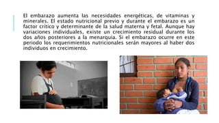 El embarazo aumenta las necesidades energéticas, de vitaminas y
minerales. El estado nutricional previo y durante el embarazo es un
factor crítico y determinante de la salud materna y fetal. Aunque hay
variaciones individuales, existe un crecimiento residual durante los
dos años posteriores a la menarquia. Si el embarazo ocurre en este
periodo los requerimientos nutricionales serán mayores al haber dos
individuos en crecimiento.
 