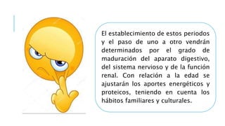 El establecimiento de estos periodos
y el paso de uno a otro vendrán
determinados por el grado de
maduración del aparato digestivo,
del sistema nervioso y de la función
renal. Con relación a la edad se
ajustarán los aportes energéticos y
proteicos, teniendo en cuenta los
hábitos familiares y culturales.
 