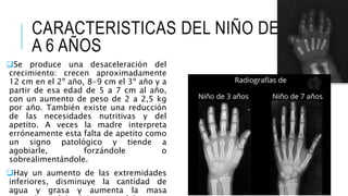 CARACTERISTICAS DEL NIÑO DE 2
A 6 AÑOS
Se produce una desaceleración del
crecimiento: crecen aproximadamente
12 cm en el 2º año, 8-9 cm el 3º año y a
partir de esa edad de 5 a 7 cm al año,
con un aumento de peso de 2 a 2,5 kg
por año. También existe una reducción
de las necesidades nutritivas y del
apetito. A veces la madre interpreta
erróneamente esta falta de apetito como
un signo patológico y tiende a
agobiarle, forzándole o
sobrealimentándole.
Hay un aumento de las extremidades
inferiores, disminuye la cantidad de
agua y grasa y aumenta la masa
 