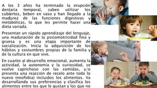 A los 3 años ha terminado la erupción
dentaria temporal, saben utilizar los
cubiertos, beben en vaso y han llegado a la
madurez de las funciones digestivas y
metabólicas, lo que les permite hacer una
dieta variada.
Presentan un rápido aprendizaje del lenguaje,
una maduración de la psicomotricidad fina y
gruesa y es una etapa importante de
socialización. Inicia la adquisición de los
hábitos y costumbres propias de la familia y
de la cultura en que vive.
En cuanto al desarrollo emocional, aumenta la
actividad, la autonomía y la curiosidad, se
vuelve caprichoso con las comidas, y/o
presenta una reacción de recelo ante todo lo
nuevo (neofobia) incluidos los alimentos. Va
desarrollando sus preferencias y clasifica los
alimentos entre los que le gustan y los que no
 