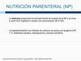 NUTRICIÓN PARENTERAL (NP)
 La dextrosa proporciona la principal fuente de energía de la NP y se inicia
a razón de 5 mg/kg/min usando una concentración de 5-10%.
 La hiperalimentación con hidratos de carbono se asocia con lipogenia (CR
> 1), esteatosis hepática, hiperglucemia y diuresis osmótica.
Holcomb W. Holcomb y Ashcraft. Cirugía pediátrica. 7a Ed. España. Elsevier.2021
 