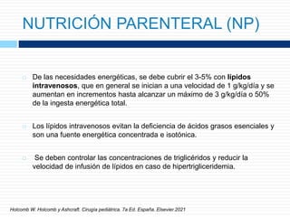 NUTRICIÓN PARENTERAL (NP)
 De las necesidades energéticas, se debe cubrir el 3-5% con lípidos
intravenosos, que en general se inician a una velocidad de 1 g/kg/día y se
aumentan en incrementos hasta alcanzar un máximo de 3 g/kg/día o 50%
de la ingesta energética total.
 Los lípidos intravenosos evitan la deficiencia de ácidos grasos esenciales y
son una fuente energética concentrada e isotónica.
 Se deben controlar las concentraciones de triglicéridos y reducir la
velocidad de infusión de lípidos en caso de hipertrigliceridemia.
Holcomb W. Holcomb y Ashcraft. Cirugía pediátrica. 7a Ed. España. Elsevier.2021
 