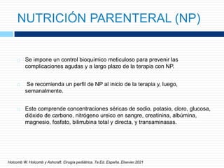 NUTRICIÓN PARENTERAL (NP)
 Se impone un control bioquímico meticuloso para prevenir las
complicaciones agudas y a largo plazo de la terapia con NP.
 Se recomienda un perfil de NP al inicio de la terapia y, luego,
semanalmente.
 Este comprende concentraciones séricas de sodio, potasio, cloro, glucosa,
dióxido de carbono, nitrógeno ureico en sangre, creatinina, albúmina,
magnesio, fosfato, bilirrubina total y directa, y transaminasas.
Holcomb W. Holcomb y Ashcraft. Cirugía pediátrica. 7a Ed. España. Elsevier.2021
 