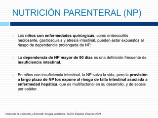 NUTRICIÓN PARENTERAL (NP)
 Los niños con enfermedades quirúrgicas, como enterocolitis
necrosante, gastrosquisis y atresia intestinal, pueden estar expuestos al
riesgo de dependencia prolongada de NP.
 La dependencia de NP mayor de 90 días es una definición frecuente de
insuficiencia intestinal.
 En niños con insuficiencia intestinal, la NP salva la vida, pero la provisión
a largo plazo de NP los expone al riesgo de falla intestinal asociada a
enfermedad hepática, que es multifactorial en su desarrollo, y de sepsis
por catéter.
Holcomb W. Holcomb y Ashcraft. Cirugía pediátrica. 7a Ed. España. Elsevier.2021
 