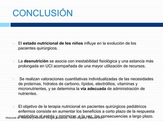 CONCLUSIÓN
 El estado nutricional de los niños influye en la evolución de los
pacientes quirúrgicos.
 La desnutrición se asocia con inestabilidad fisiológica y una estancia más
prolongada en UCI acompañada de una mayor utilización de recursos.
 Se realizan valoraciones cuantitativas individualizadas de las necesidades
de proteínas, hidratos de carbono, lípidos, electrólitos, vitaminas y
micronutrientes, y se determina la vía adecuada de administración de
nutrientes.
 El objetivo de la terapia nutricional en pacientes quirúrgicos pediátricos
enfermos consiste en aumentar los beneficios a corto plazo de la respuesta
metabólica al estrés y minimizar, a la vez, las consecuencias a largo plazo.
Holcomb W. Holcomb y Ashcraft. Cirugía pediátrica. 7a Ed. España. Elsevier.2021
 