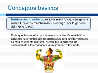 Conceptos básicos
 Nutrimento o nutriente: es toda sustancia que tenga una
o más funciones metabólicas y provenga, por lo general,
del medio (dieta).
 Dado que desempeñan por lo menos una función metabólica,
todos los nutrimentos son indispensables para la vida y ninguno
es más importante que otro, puesto que la ausencia de
cualquiera de ellos conduce a la enfermedad o la muerte.
 