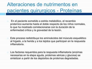 Alteraciones de nutrimentos en
pacientes quirurgicos - Proteínas
 En el paciente sometido a estrés metabólico, el recambio
proteínico aumenta hasta el doble respecto de los niños normales,
lo que ha mostrado correlacionarse con la duración de la
enfermedad crítica y la gravedad de la lesión.
 Este proceso redistribuye los aminoácidos del músculo esquelético
al hígado, a la herida y a los tejidos que participan en la respuesta
inflamatoria.
 Los factores requeridos para la respuesta inflamatoria (enzimas
necesarias en la etapa aguda, proteínas séricas y glucosa) se
sintetizan a partir de los depósitos de proteínas degradadas.
 