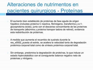Alteraciones de nutrimentos en
pacientes quirurgicos - Proteínas
 El aumento bien establecido de proteínas de fase aguda de origen
hepático (incluidas proteína C reactiva, fibrinógeno, transferrina y α-1-
glucoproteína ácida), junto con el descenso concomitante de las proteínas
de transporte (albúmina y proteína transpor tadora de retinol), evidencia
esta redistribución de proteínas.
 A medida que aumenta el recambio de sustrato durante la
res_x0002_puesta al estrés, se acelera la velocidad tanto de degradación
proteínica corporal total como de síntesis proteínica corporal total.
 Sin embargo, predomina la degradación de proteínas, lo que induce un
estado hipercatabólico con el consiguiente balance negativo neto de
proteínas y nitrógeno.
 