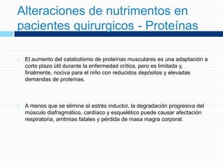 Alteraciones de nutrimentos en
pacientes quirurgicos - Proteínas
 El aumento del catabolismo de proteínas musculares es una adaptación a
corto plazo útil durante la enfermedad crítica, pero es limitada y,
finalmente, nociva para el niño con reducidos depósitos y elevadas
demandas de proteínas.
 A menos que se elimine el estrés inductor, la degradación progresiva del
músculo diafragmático, cardíaco y esquelético puede causar afectación
respiratoria, arritmias fatales y pérdida de masa magra corporal.
 