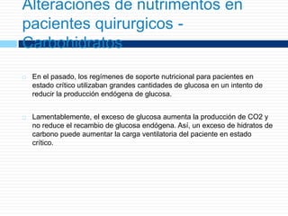 Alteraciones de nutrimentos en
pacientes quirurgicos -
Carbohidratos
 En el pasado, los regímenes de soporte nutricional para pacientes en
estado crítico utilizaban grandes cantidades de glucosa en un intento de
reducir la producción endógena de glucosa.
 Lamentablemente, el exceso de glucosa aumenta la producción de CO2 y
no reduce el recambio de glucosa endógena. Así, un exceso de hidratos de
carbono puede aumentar la carga ventilatoria del paciente en estado
crítico.
 
