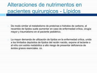 Alteraciones de nutrimentos en
pacientes quirurgicos - Lípidos
 De modo similar al metabolismo de proteínas e hidratos de carbono, el
recambio de lípidos suele aumentar en caso de enfermedad crítica, cirugía
mayor y traumatismo en el paciente pediátrico.
 La mayor demanda de utilización de lípidos en la enfermedad crítica, unida
a los limitados depósitos de lípidos del recién nacido, expone al lactante o
al niño con estrés metabólico a alto riesgo de presentar deficiencia de
ácidos grasos esenciales. co.
 