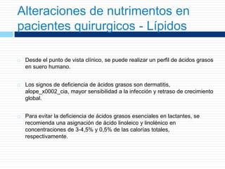 Alteraciones de nutrimentos en
pacientes quirurgicos - Lípidos
 Desde el punto de vista clínico, se puede realizar un perfil de ácidos grasos
en suero humano.
 Los signos de deficiencia de ácidos grasos son dermatitis,
alope_x0002_cia, mayor sensibilidad a la infección y retraso de crecimiento
global.
 Para evitar la deficiencia de ácidos grasos esenciales en lactantes, se
recomienda una asignación de ácido linoleico y linolénico en
concentraciones de 3-4,5% y 0,5% de las calorías totales,
respectivamente.
 