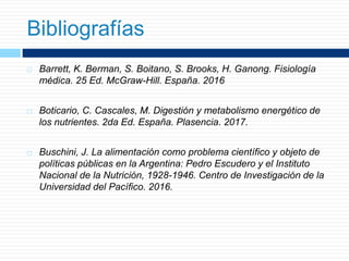 Bibliografías
 Barrett, K. Berman, S. Boitano, S. Brooks, H. Ganong. Fisiología
médica. 25 Ed. McGraw-Hill. España. 2016
 Boticario, C. Cascales, M. Digestión y metabolismo energético de
los nutrientes. 2da Ed. España. Plasencia. 2017.
 Buschini, J. La alimentación como problema científico y objeto de
políticas públicas en la Argentina: Pedro Escudero y el Instituto
Nacional de la Nutrición, 1928-1946. Centro de Investigación de la
Universidad del Pacífico. 2016.
 