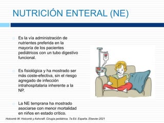 NUTRICIÓN ENTERAL (NE)
 Es la vía administración de
nutrientes preferida en la
mayoría de los pacientes
pediátricos con un tubo digestivo
funcional.
 Es fisiológica y ha mostrado ser
más coste-efectiva, sin el riesgo
agregado de infección
intrahospitalaria inherente a la
NP.
 La NE temprana ha mostrado
asociarse con menor mortalidad
en niños en estado crítico.
Holcomb W. Holcomb y Ashcraft. Cirugía pediátrica. 7a Ed. España. Elsevier.2021
 