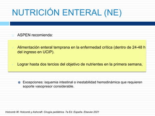 NUTRICIÓN ENTERAL (NE)
 ASPEN recomienda:
 Alimentación enteral temprana en la enfermedad crítica (dentro de 24-48 h
del ingreso en UCIP).
 Lograr hasta dos tercios del objetivo de nutrientes en la primera semana,
 Excepciones: isquemia intestinal o inestabilidad hemodinámica que requieren
soporte vasopresor considerable.
Holcomb W. Holcomb y Ashcraft. Cirugía pediátrica. 7a Ed. España. Elsevier.2021
 