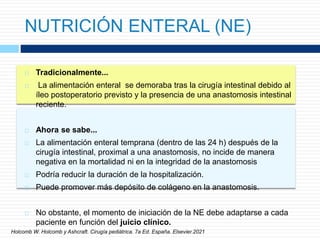 NUTRICIÓN ENTERAL (NE)
 Tradicionalmente...
 La alimentación enteral se demoraba tras la cirugía intestinal debido al
íleo postoperatorio previsto y la presencia de una anastomosis intestinal
reciente.
 Ahora se sabe...
 La alimentación enteral temprana (dentro de las 24 h) después de la
cirugía intestinal, proximal a una anastomosis, no incide de manera
negativa en la mortalidad ni en la integridad de la anastomosis
 Podría reducir la duración de la hospitalización.
 Puede promover más depósito de colágeno en la anastomosis.
 No obstante, el momento de iniciación de la NE debe adaptarse a cada
paciente en función del juicio clínico.
Holcomb W. Holcomb y Ashcraft. Cirugía pediátrica. 7a Ed. España. Elsevier.2021
 