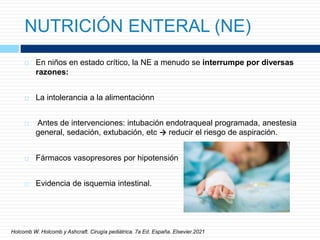 NUTRICIÓN ENTERAL (NE)
 En niños en estado crítico, la NE a menudo se interrumpe por diversas
razones:
 La intolerancia a la alimentaciónn
 Antes de intervenciones: intubación endotraqueal programada, anestesia
general, sedación, extubación, etc → reducir el riesgo de aspiración.
 Fármacos vasopresores por hipotensión
 Evidencia de isquemia intestinal.
Holcomb W. Holcomb y Ashcraft. Cirugía pediátrica. 7a Ed. España. Elsevier.2021
 