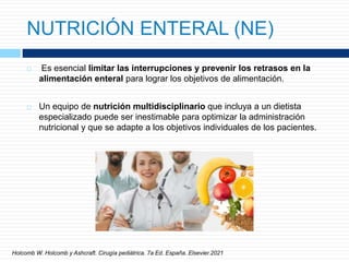 NUTRICIÓN ENTERAL (NE)
 Es esencial limitar las interrupciones y prevenir los retrasos en la
alimentación enteral para lograr los objetivos de alimentación.
 Un equipo de nutrición multidisciplinario que incluya a un dietista
especializado puede ser inestimable para optimizar la administración
nutricional y que se adapte a los objetivos individuales de los pacientes.
Holcomb W. Holcomb y Ashcraft. Cirugía pediátrica. 7a Ed. España. Elsevier.2021
 