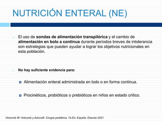 NUTRICIÓN ENTERAL (NE)
 El uso de sondas de alimentación transpilórica y el cambio de
alimentación en bolo a continua durante períodos breves de intolerancia
son estrategias que pueden ayudar a lograr los objetivos nutricionales en
esta población.
 No hay suficiente evidencia para:
 Alimentación enteral administrada en bolo o en forma continua.
 Procinéticos, probióticos o prebióticos en niños en estado crítico.
Holcomb W. Holcomb y Ashcraft. Cirugía pediátrica. 7a Ed. España. Elsevier.2021
 