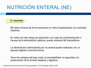 NUTRICIÓN ENTERAL (NE)
 En resumen....
1) NE debe iniciarse de forma temprana en niños hospitalizados con actividad
intestinal.
2) En niños con alto riesgo de aspiración o en caso de contraindicación o
fracaso de la alimentación gástrica, puede utilizarse NE transpilórica.
3) La alimentación administrada por vía enteral puede realizarse con un
aparato digestivo normofuncional
4) Tiene las ventajas del bajo coste, la manejabilidad, la seguridad y la
preservación de la función hepática y digestiva.
Holcomb W. Holcomb y Ashcraft. Cirugía pediátrica. 7a Ed. España. Elsevier.2021
 