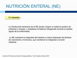 NUTRICIÓN ENTERAL (NE)
 En resumen....
 La introducción temprana de la NE ayuda a lograr un balance positivo de
proteínas y energía, y restablece el balance nitrogenado durante el estadio
agudo de la enfermedad.
 La NE mantiene la integridad del intestino e induce liberación de factores
de crecimiento y hormonas, que mantienen la integridad y función
intestinal.
Holcomb W. Holcomb y Ashcraft. Cirugía pediátrica. 7a Ed. España. Elsevier.2021
 