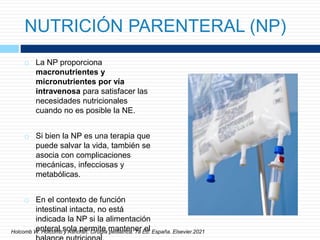 NUTRICIÓN PARENTERAL (NP)
 La NP proporciona
macronutrientes y
micronutrientes por vía
intravenosa para satisfacer las
necesidades nutricionales
cuando no es posible la NE.
 Si bien la NP es una terapia que
puede salvar la vida, también se
asocia con complicaciones
mecánicas, infecciosas y
metabólicas.
 En el contexto de función
intestinal intacta, no está
indicada la NP si la alimentación
enteral sola permite mantener el
Holcomb W. Holcomb y Ashcraft. Cirugía pediátrica. 7a Ed. España. Elsevier.2021
 